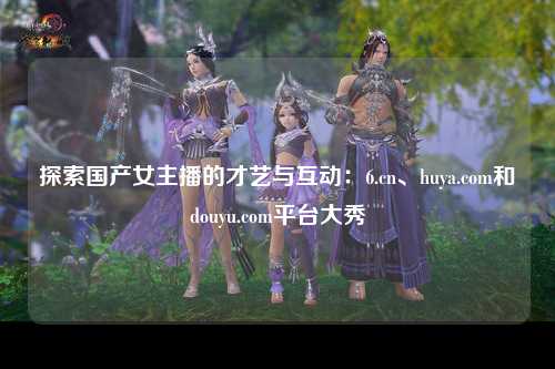 探索国产女主播的才艺与互动：6.cn、huya.com和douyu.com平台大秀