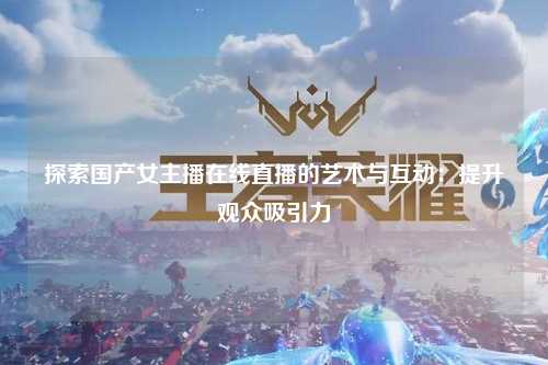 探索国产女主播在线直播的艺术与互动：提升观众吸引力
