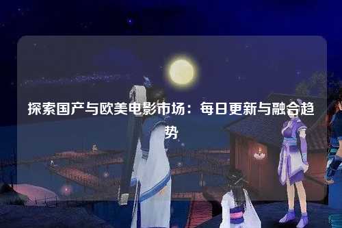 探索国产与欧美电影市场：每日更新与融合趋势