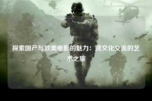 探索国产与欧美电影的魅力：跨文化交流的艺术之旅
