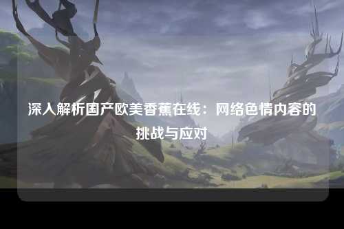 深入解析国产欧美香蕉在线：网络色情内容的挑战与应对