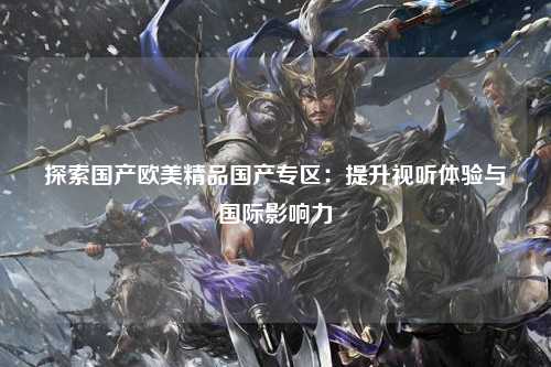 探索国产欧美精品国产专区：提升视听体验与国际影响力