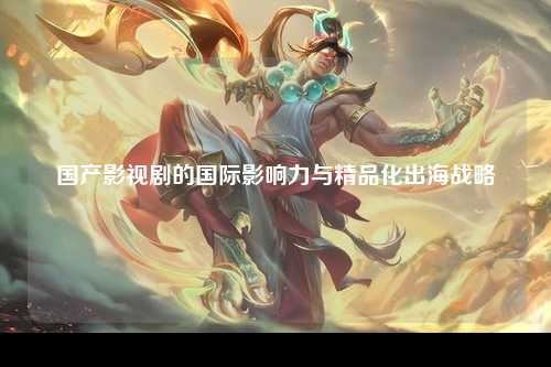 国产影视剧的国际影响力与精品化出海战略