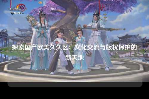 探索国产欧美久久区：文化交流与版权保护的新天地