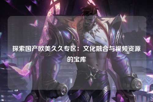 探索国产欧美久久专区：文化融合与视频资源的宝库