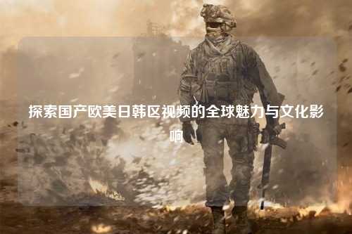 探索国产欧美日韩区视频的全球魅力与文化影响