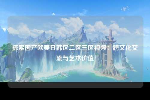 探索国产欧美日韩区二区三区视频：跨文化交流与艺术价值