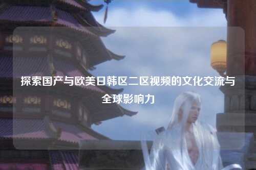 探索国产与欧美日韩区二区视频的文化交流与全球影响力