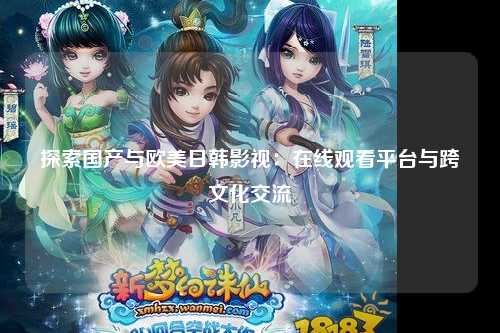 探索国产与欧美日韩影视：在线观看平台与跨文化交流