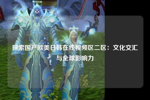 探索国产欧美日韩在线视频区二区：文化交汇与全球影响力