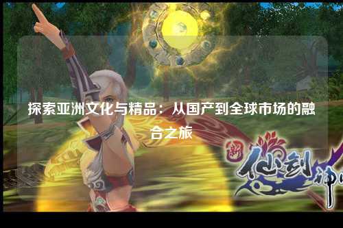 探索亚洲文化与精品：从国产到全球市场的融合之旅