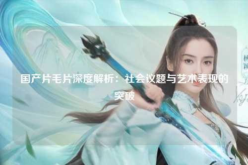 国产片毛片深度解析：社会议题与艺术表现的突破