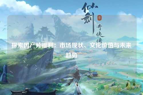 探索国产片福利：市场现状、文化价值与未来趋势