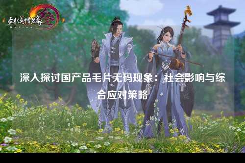 深入探讨国产品毛片无码现象：社会影响与综合应对策略