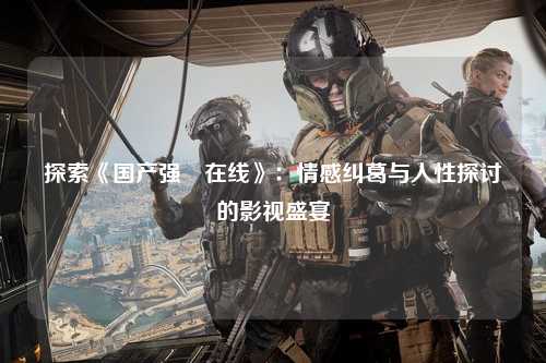 探索《国产强奷在线》：情感纠葛与人性探讨的影视盛宴