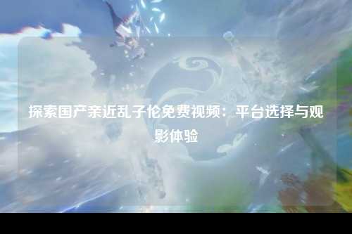 探索国产亲近乱子伦免费视频：平台选择与观影体验