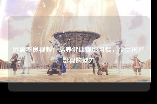 远离不良视频：培养健康观影习惯，享受国产影视的魅力