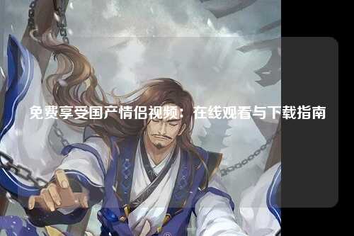 免费享受国产情侣视频：在线观看与下载指南