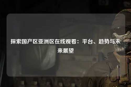 探索国产区亚洲区在线观看：平台、趋势与未来展望