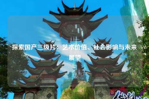 探索国产三级片：艺术价值、社会影响与未来展望