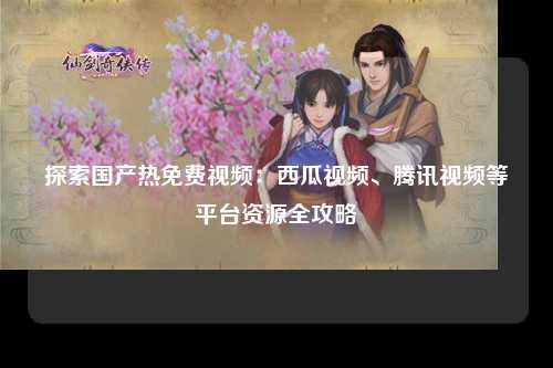 探索国产热免费视频：西瓜视频、腾讯视频等平台资源全攻略