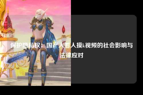 保护隐私权：国产人看人摸k视频的社会影响与法律应对