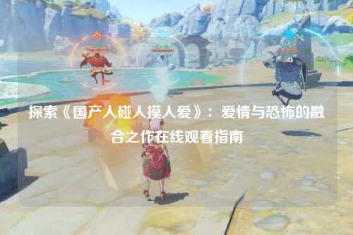 探索《国产人碰人摸人爱》：爱情与恐怖的融合之作在线观看指南