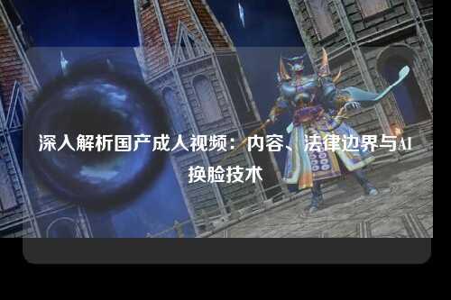深入解析国产成人视频：内容、法律边界与AI换脸技术