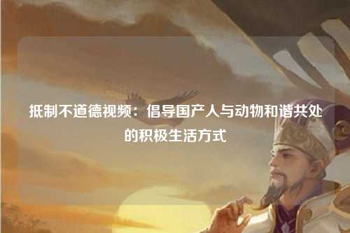 抵制不道德视频：倡导国产人与动物和谐共处的积极生活方式