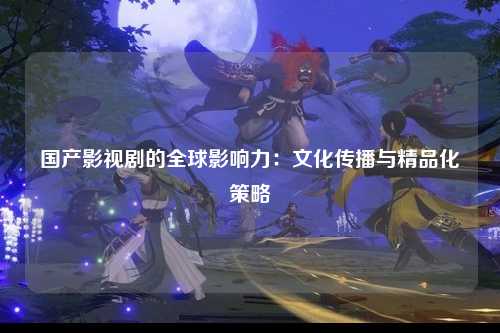国产影视剧的全球影响力：文化传播与精品化策略
