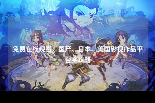 免费在线观看：国产、日本、美国影视作品平台全攻略