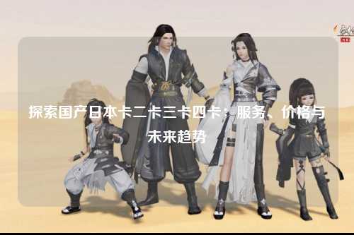 探索国产日本卡二卡三卡四卡：服务、价格与未来趋势