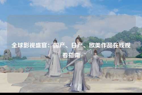 全球影视盛宴：国产、日产、欧美作品在线观看指南