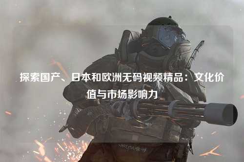 探索国产、日本和欧洲无码视频精品：文化价值与市场影响力