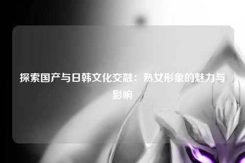 探索国产与日韩文化交融：熟女形象的魅力与影响