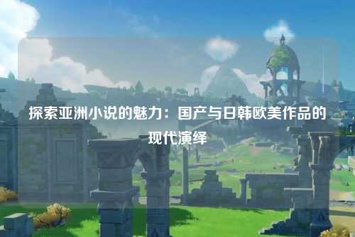 探索亚洲小说的魅力：国产与日韩欧美作品的现代演绎