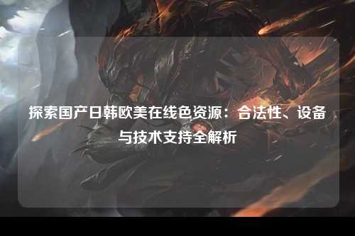 探索国产日韩欧美在线色资源：合法性、设备与技术支持全解析