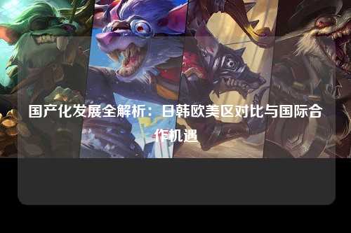 国产化发展全解析：日韩欧美区对比与国际合作机遇