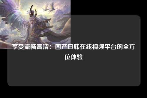享受流畅高清：国产日韩在线视频平台的全方位体验