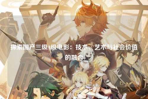 探索国产三级A级电影：技术、艺术与社会价值的融合