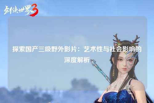 探索国产三级野外影片：艺术性与社会影响的深度解析