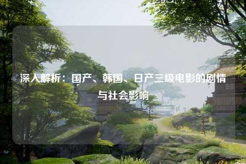 深入解析：国产、韩国、日产三级电影的剧情与社会影响