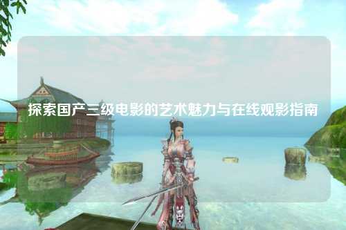 探索国产三级电影的艺术魅力与在线观影指南