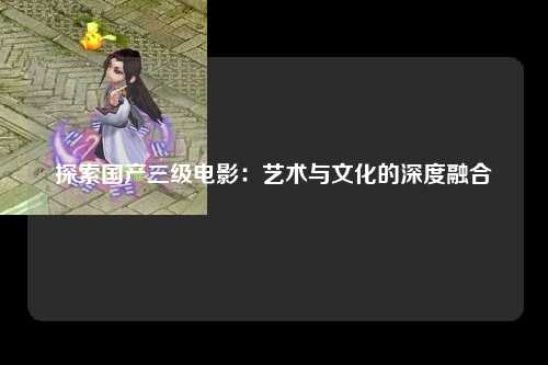 探索国产三级电影：艺术与文化的深度融合