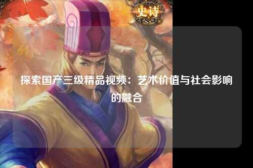探索国产三级精品视频：艺术价值与社会影响的融合