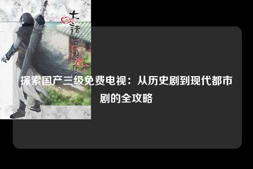 探索国产三级免费电视：从历史剧到现代都市剧的全攻略