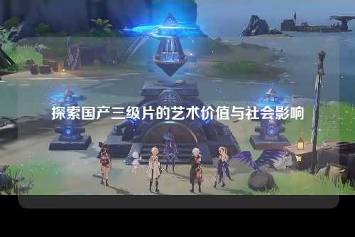 探索国产三级片的艺术价值与社会影响