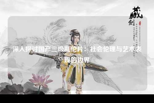 深入探讨国产三级乱伦片：社会伦理与艺术表现的边界