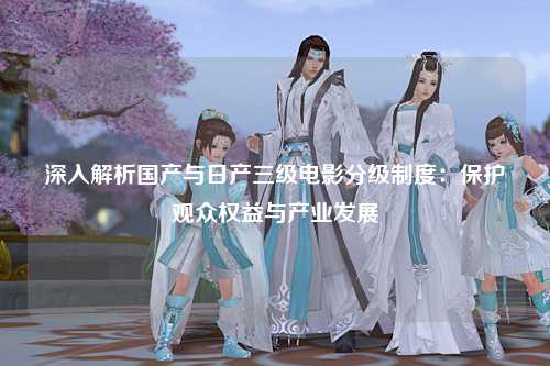 深入解析国产与日产三级电影分级制度：保护观众权益与产业发展