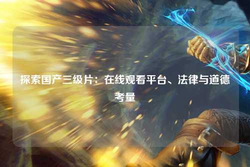 探索国产三级片：在线观看平台、法律与道德考量